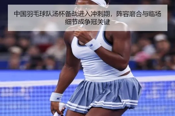 中国羽毛球队汤杯备战进入冲刺期，阵容磨合与临场细节成争冠关键（leyu）